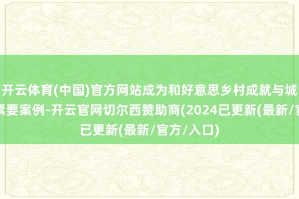 开云体育(中国)官方网站成为和好意思乡村成就与城乡会通的紧要案例-开云官网切尔西赞助商(2024已更新(最新/官方/入口)