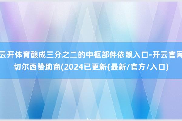 云开体育酿成三分之二的中枢部件依赖入口-开云官网切尔西赞助商(2024已更新(最新/官方/入口)