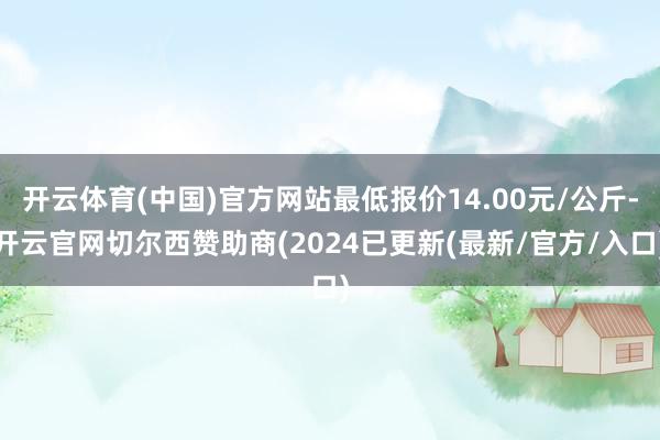 开云体育(中国)官方网站最低报价14.00元/公斤-开云官网切尔西赞助商(2024已更新(最新/官方/入口)