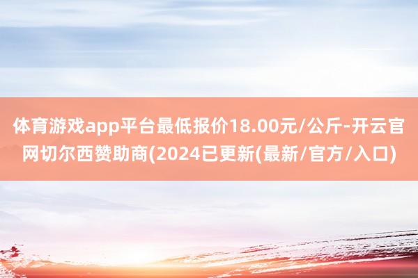 体育游戏app平台最低报价18.00元/公斤-开云官网切尔西赞助商(2024已更新(最新/官方/入口)