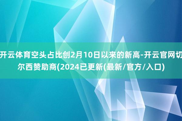 开云体育空头占比创2月10日以来的新高-开云官网切尔西赞助商(2024已更新(最新/官方/入口)