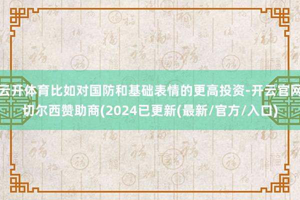 云开体育比如对国防和基础表情的更高投资-开云官网切尔西赞助商(2024已更新(最新/官方/入口)