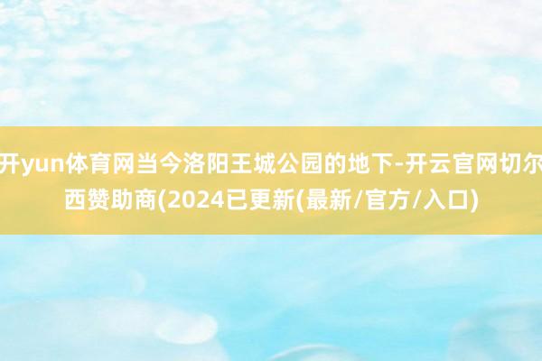 开yun体育网当今洛阳王城公园的地下-开云官网切尔西赞助商(2024已更新(最新/官方/入口)