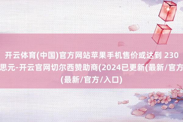 开云体育(中国)官方网站苹果手机售价或达到 2300 好意思元-开云官网切尔西赞助商(2024已更新(最新/官方/入口)