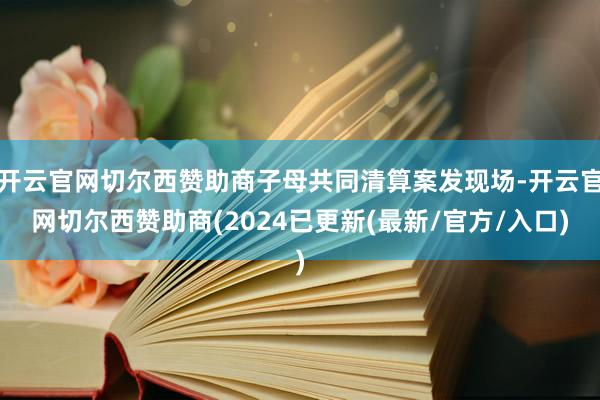 开云官网切尔西赞助商子母共同清算案发现场-开云官网切尔西赞助商(2024已更新(最新/官方/入口)