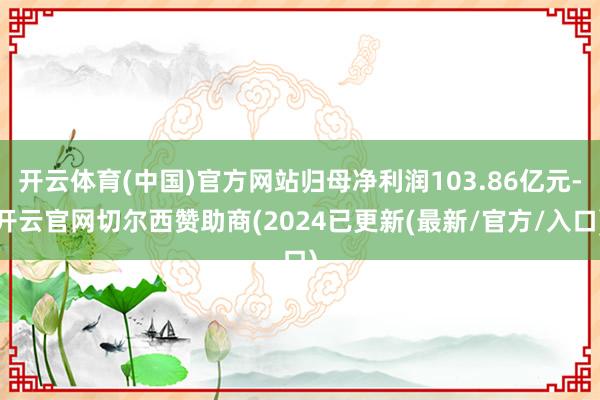 开云体育(中国)官方网站归母净利润103.86亿元-开云官网切尔西赞助商(2024已更新(最新/官方/入口)