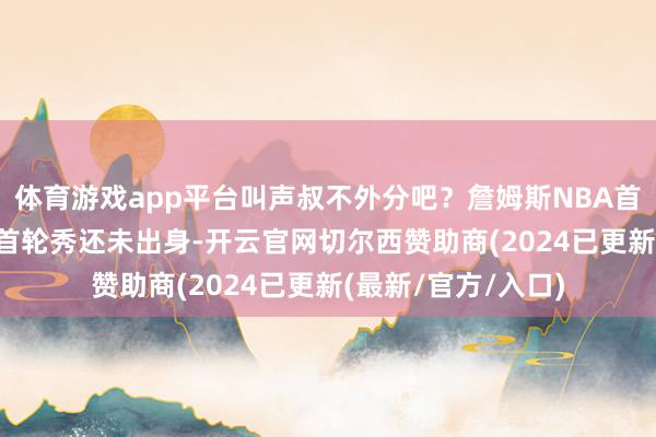 体育游戏app平台叫声叔不外分吧？詹姆斯NBA首秀时 26位本年的首轮秀还未出身-开云官网切尔西赞助商(2024已更新(最新/官方/入口)