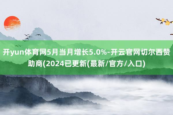 开yun体育网5月当月增长5.0%-开云官网切尔西赞助商(2024已更新(最新/官方/入口)