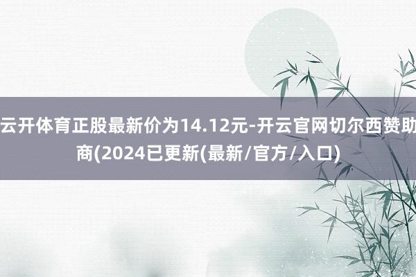 云开体育正股最新价为14.12元-开云官网切尔西赞助商(2024已更新(最新/官方/入口)