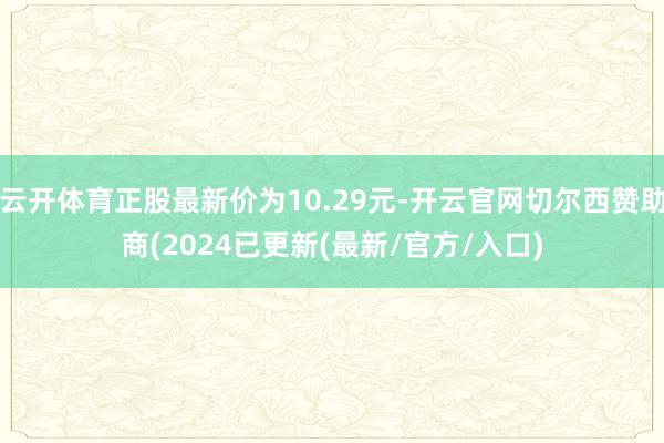 云开体育正股最新价为10.29元-开云官网切尔西赞助商(2024已更新(最新/官方/入口)