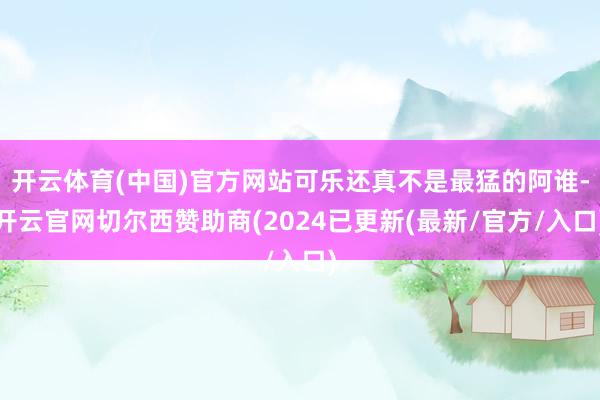 开云体育(中国)官方网站可乐还真不是最猛的阿谁-开云官网切尔西赞助商(2024已更新(最新/官方/入口)