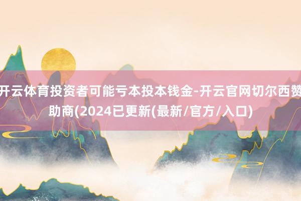 开云体育投资者可能亏本投本钱金-开云官网切尔西赞助商(2024已更新(最新/官方/入口)