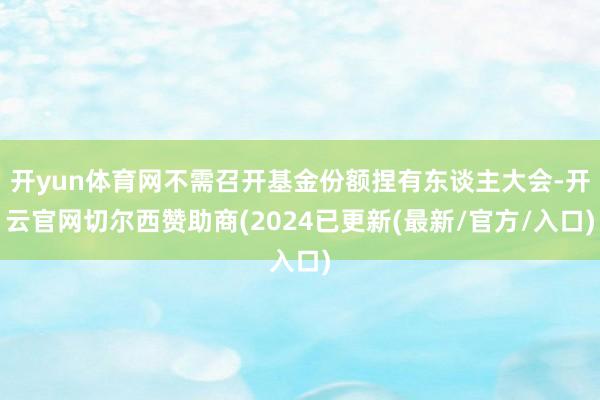 开yun体育网不需召开基金份额捏有东谈主大会-开云官网切尔西赞助商(2024已更新(最新/官方/入口)