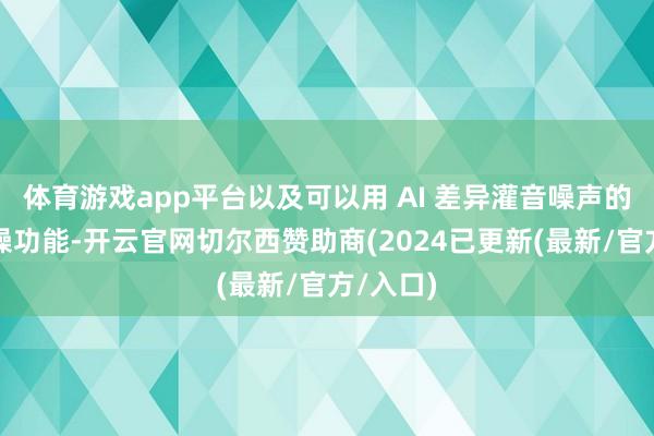 体育游戏app平台以及可以用 AI 差异灌音噪声的音频降噪功能-开云官网切尔西赞助商(2024已更新(最新/官方/入口)