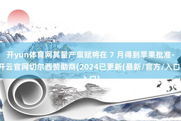开yun体育网其量产禀赋将在 7 月得到苹果批准-开云官网切尔西赞助商(2024已更新(最新/官方/入口)