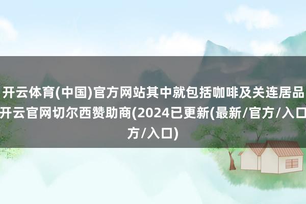 开云体育(中国)官方网站其中就包括咖啡及关连居品-开云官网切尔西赞助商(2024已更新(最新/官方/入口)