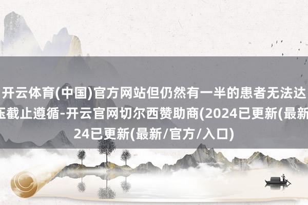 开云体育(中国)官方网站但仍然有一半的患者无法达成较好的血压截止遵循-开云官网切尔西赞助商(2024已更新(最新/官方/入口)