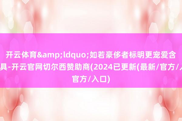 开云体育&ldquo;如若豪侈者标明更宠爱含糖家具-开云官网切尔西赞助商(2024已更新(最新/官方/入口)