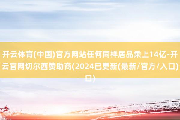 开云体育(中国)官方网站任何同样居品乘上14亿-开云官网切尔西赞助商(2024已更新(最新/官方/入口)