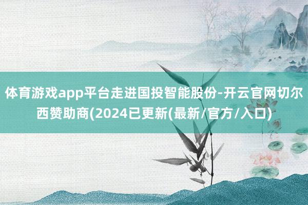 体育游戏app平台　　走进国投智能股份-开云官网切尔西赞助商(2024已更新(最新/官方/入口)
