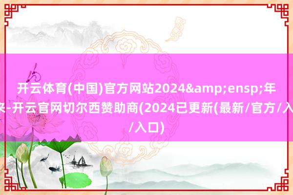 开云体育(中国)官方网站2024&ensp;年以来-开云官网切尔西赞助商(2024已更新(最新/官方/入口)