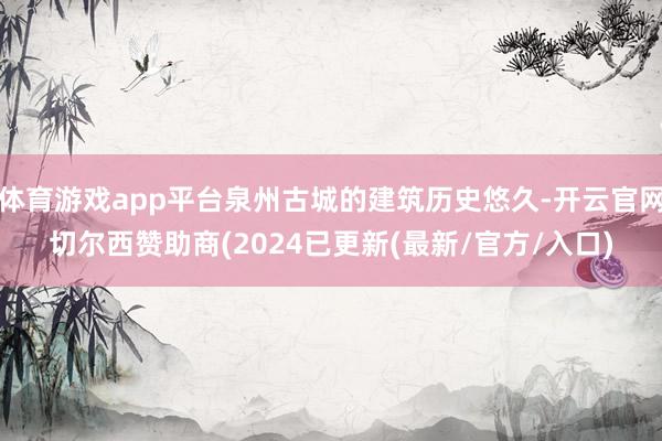 体育游戏app平台泉州古城的建筑历史悠久-开云官网切尔西赞助商(2024已更新(最新/官方/入口)