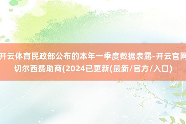 开云体育民政部公布的本年一季度数据表露-开云官网切尔西赞助商(2024已更新(最新/官方/入口)