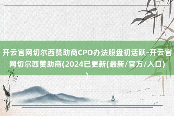 开云官网切尔西赞助商CPO办法股盘初活跃-开云官网切尔西赞助商(2024已更新(最新/官方/入口)