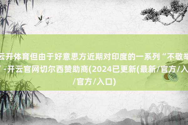 云开体育但由于好意思方近期对印度的一系列“不敬举动”-开云官网切尔西赞助商(2024已更新(最新/官方/入口)