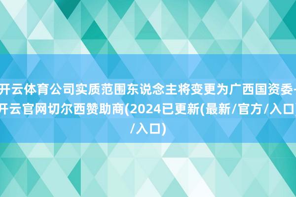 开云体育公司实质范围东说念主将变更为广西国资委-开云官网切尔西赞助商(2024已更新(最新/官方/入口)