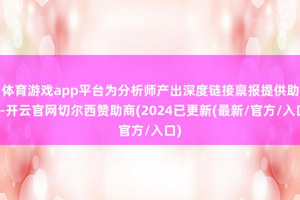体育游戏app平台为分析师产出深度链接禀报提供助力-开云官网切尔西赞助商(2024已更新(最新/官方/入口)