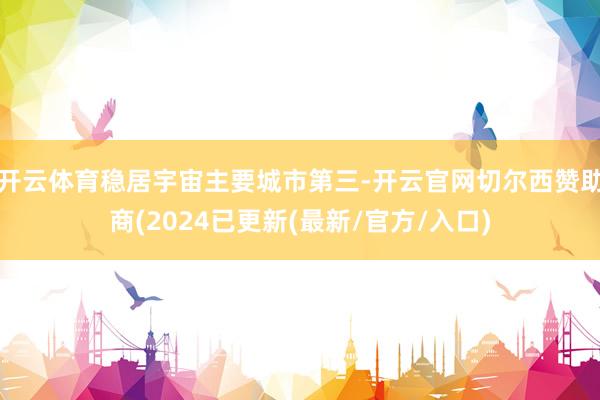 开云体育稳居宇宙主要城市第三-开云官网切尔西赞助商(2024已更新(最新/官方/入口)