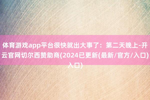 体育游戏app平台很快就出大事了：第二天晚上-开云官网切尔西赞助商(2024已更新(最新/官方/入口)