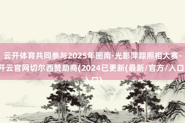 云开体育共同参与2025年图南·光影萍踪照相大赛-开云官网切尔西赞助商(2024已更新(最新/官方/入口)