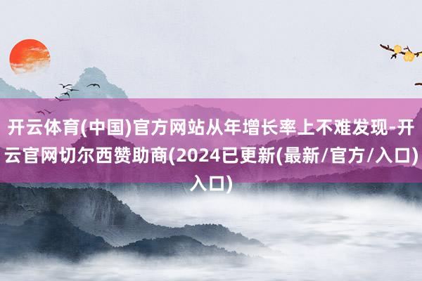 开云体育(中国)官方网站从年增长率上不难发现-开云官网切尔西赞助商(2024已更新(最新/官方/入口)