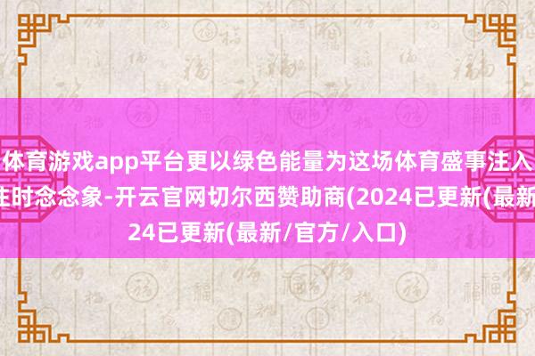 体育游戏app平台更以绿色能量为这场体育盛事注入充满活力的往时念念象-开云官网切尔西赞助商(2024已更新(最新/官方/入口)