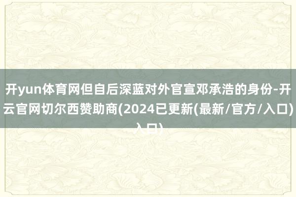 开yun体育网但自后深蓝对外官宣邓承浩的身份-开云官网切尔西赞助商(2024已更新(最新/官方/入口)