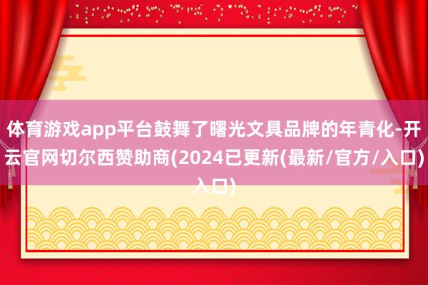 体育游戏app平台鼓舞了曙光文具品牌的年青化-开云官网切尔西赞助商(2024已更新(最新/官方/入口)