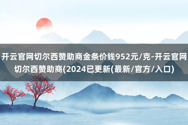 开云官网切尔西赞助商金条价钱952元/克-开云官网切尔西赞助商(2024已更新(最新/官方/入口)