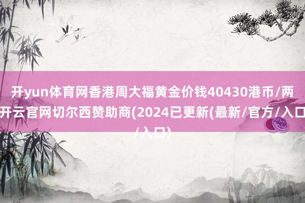 开yun体育网香港周大福黄金价钱40430港币/两-开云官网切尔西赞助商(2024已更新(最新/官方/入口)