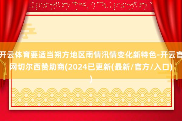 开云体育要适当朔方地区雨情汛情变化新特色-开云官网切尔西赞助商(2024已更新(最新/官方/入口)