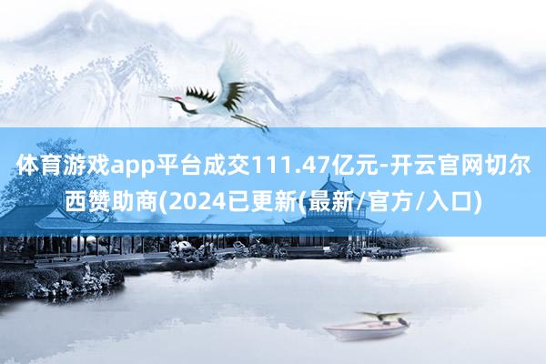 体育游戏app平台成交111.47亿元-开云官网切尔西赞助商(2024已更新(最新/官方/入口)