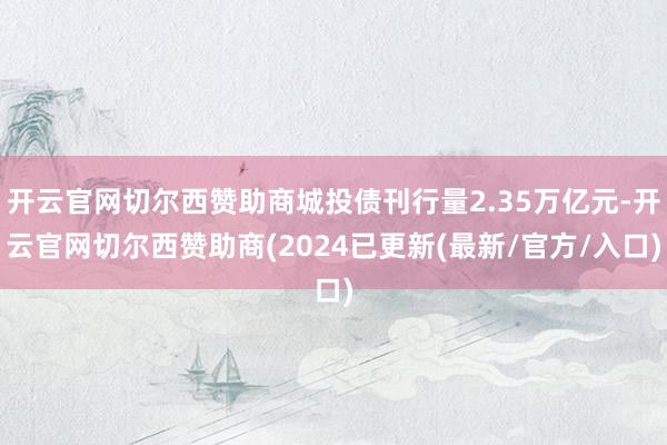 开云官网切尔西赞助商城投债刊行量2.35万亿元-开云官网切尔西赞助商(2024已更新(最新/官方/入口)