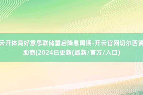 云开体育好意思联储重启降息周期-开云官网切尔西赞助商(2024已更新(最新/官方/入口)