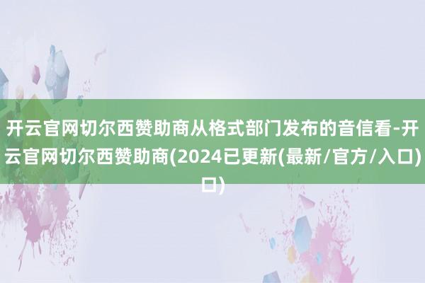 开云官网切尔西赞助商  从格式部门发布的音信看-开云官网切尔西赞助商(2024已更新(最新/官方/入口)