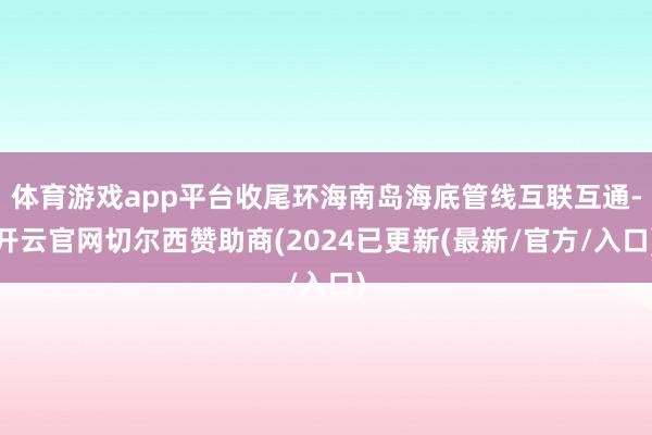 体育游戏app平台收尾环海南岛海底管线互联互通-开云官网切尔西赞助商(2024已更新(最新/官方/入口)
