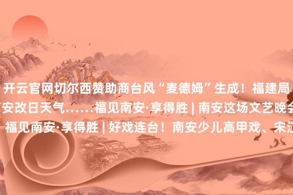 开云官网切尔西赞助商台风“麦德姆”生成！福建局部有阵雨或雷阵雨！南安改日天气……福见南安·享得胜 | 南安这场文艺晚会在诗溪河滨精彩献艺！福见南安·享得胜 | 好戏连台！南安少儿高甲戏、宋江阵巡演全攻略！揭牌！南安再添四所新校！福见南安·享得胜 | 全国高甲聚南安经典展演在南安岑兜“开唱”福见南安·享得胜 | 用脚步丈量千年古城！500余徒步详细者都聚南安丰州点亮和发布于：福建省-开云官网切尔西赞