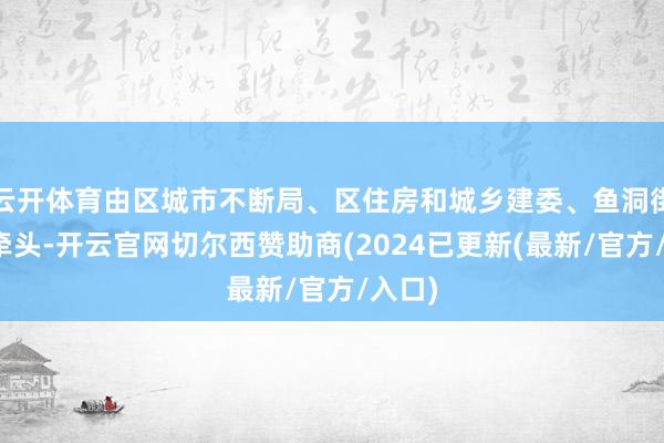 云开体育由区城市不断局、区住房和城乡建委、鱼洞街说念牵头-开云官网切尔西赞助商(2024已更新(最新/官方/入口)