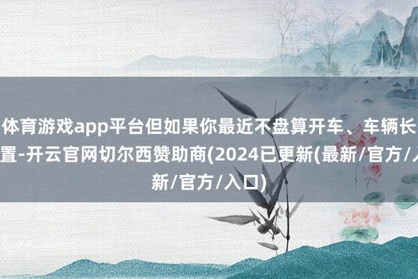 体育游戏app平台但如果你最近不盘算开车、车辆长久闲置-开云官网切尔西赞助商(2024已更新(最新/官方/入口)
