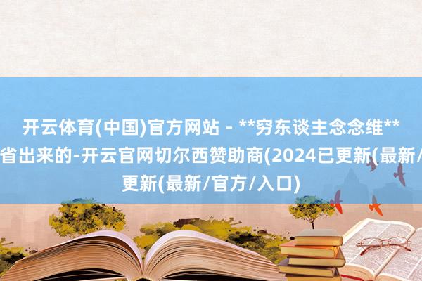 开云体育(中国)官方网站 - **穷东谈主念念维**:觉得钱是省出来的-开云官网切尔西赞助商(2024已更新(最新/官方/入口)
